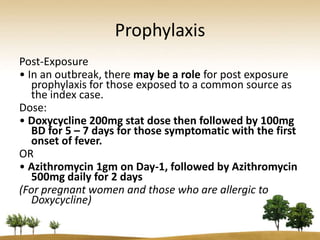 Prophylaxis
Post-Exposure
• In an outbreak, there may be a role for post exposure
   prophylaxis for those exposed to a common source as
   the index case.
Dose:
• Doxycycline 200mg stat dose then followed by 100mg
   BD for 5 – 7 days for those symptomatic with the first
   onset of fever.
OR
• Azithromycin 1gm on Day-1, followed by Azithromycin
   500mg daily for 2 days
(For pregnant women and those who are allergic to
   Doxycycline)
 