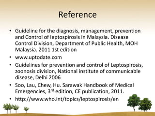 Reference
• Guideline for the diagnosis, management, prevention
  and Control of leptospirosis in Malaysia. Disease
  Control Division, Department of Public Health, MOH
  Malaysia. 2011 1st edition
• www.uptodate.com
• Guidelines for prevention and control of Leptospirosis,
  zoonosis division, National institute of communicable
  disease, Delhi 2006
• Soo, Lau, Chew, Hu. Sarawak Handbook of Medical
  Emergencies, 3rd edition, CE publication, 2011.
• http://www.who.int/topics/leptospirosis/en
 