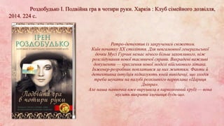 Роздобудько І. Подвійна гра в чотири руки. Харків : Клуб сімейного дозвілля,
2014. 224 с.
Ретро-детектив із закрученим сюжетом.
Київ початку ХХ століття. Для невгамовної генеральської
дочки Мусі Гурчик немає нічого більш захопливого, ніж
розслідування нової таємничої справи. Викрадені важливі
документи — креслення нової моделі військового літака.
Інженер-розробник поплатився за них життям. Факти й
детективна інтуїція підказують юній вивідачці, що злодія
треба шукати на палубі розкішного пароплава «Цариця
Дніпра».
Але наша панночка вже вирушила в карколомний круїз — вона
мусить викрити злочинця будь-що.
 