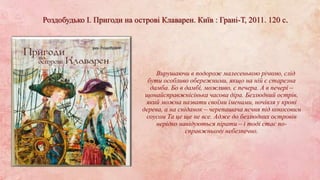 Роздобудько І. Пригоди на острові Клаварен. Київ : Грані-Т, 2011. 120 с.
Вирушаючи в подорож малесенькою річкою, слід
бути особливо обережними, якщо на ній є старезна
дамба. Бо в дамбі, можливо, є печера. А в печері –
щонайсправжнісінька часова діра. Безлюдний острів,
який можна назвати своїми іменами, ночівля у кроні
дерева, а на сніданок – черепашача яєчня під кокосовим
соусом Та це ще не все. Адже до безлюдних островів
нерідко навідуються пірати – і тоді стає по-
справжньому небезпечно.
 