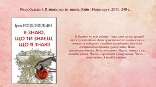 Роздобудько І. Я знаю, що ти знаєш. Київ : Нора-друк, 2011. 240 с.
Їх багато по усіх світах – тих, хто шукає кращої
долі в чужій країні. Вони приязно посміхаються своїм
новим господарям і з надією заглядають їм в очі в
очікуванні на приязнь чужої землі. Вони
пристосовуються. Вони звикають. Часом, комусь з них
випадає удача. Часом – прозріння і повернення. Часом –
нова любов. А іноді й смерть.
 