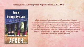 Роздобудько І. Арсен : роман. Харків : Фоліо, 2017. 160 с.
Повість відомої письменниці Ірен Роздобудько «Арсен»
розповідає про дорослішання, життєво важливі трансформації
в свідомості й пошук моральних орієнтирів у житті. Головний
герой - 13-річний Арсен, він мріє про мандри, пригоди і таємниці.
Тому Арсен і зважився гайнути в село, до бабусі з дідусем, яких
не бачив після розлучення батьків. І там багато про що Арсенові
довелося поміркувати — особливо про те, що він має бути
справжнім чоловіком, чимало здолати.
 