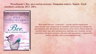 Жахливий діагноз - «саркома» - змусив героїню терміново
переглянути своє ставлення до життя і принаймні ці останні дні
присвятити собі. Це повість про важку долю жінок. Книга буде до
вподоби тим, хто мріє кардинально змінити своє життя, але не
знаходить для цього наснаги. Для тих, хто ще вірить у справжню
любов, для тих, хто не розучився чекати.
Роздобудько І. Все, що я хотіла сьогодні. Лікарняна повість. Харків : Клуб
сімейного дозвілля, 2013. 240 с.
 