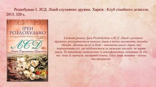 Сюжет роману Ірен Роздобудько «ЛСД. Ліцей слухняних
дружин» розгортається навколо ліцею в якому виховують молодих
дівчат. Дівчина на ім’я Пат – вихованка цього ліцею, яку
переконують усі, що відбувається за межами закладу, не варте
уваги. Та випадкове знайомство із саксофоністом, відкриває їй очі:
те, чому їх навчали, насправді омана, існує інше життя – вільне
та прекрасне.
Роздобудько І. ЛСД. Ліцей слухняних дружин. Харків : Клуб сімейного дозвілля,
2013. 320 с.
 