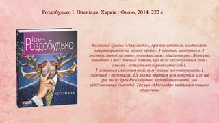 Роздобудько І. Оленіада. Харків : Фоліо, 2014. 222 с.
Вигадана країна «Лапландія», про яку йдеться, в один день
перетворилася на велику країну. 3 великим майбутнім. 3
людьми, котрі за мить розпрямилися і пішли вперед. Авторка
виходила з тієї давньої істини, що коли закінчуються гнів і
сльози - останньою зброєю стає сміх.
І останнім сміється той, кому немає чого втрачати. І
сміючись - перемагає. Це може здатися неймовірним, але ще
рік тому Ірен Роздобудько передбачила події, що
відбуваються сьогодні. Так що «Оленіада» виявилася книгою
пророчою.
 