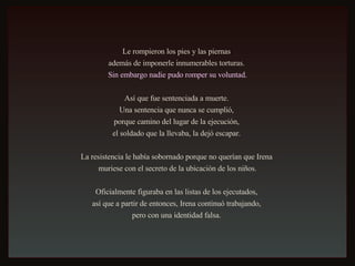 Le rompieron los pies y las piernas  además de imponerle innumerables torturas.  Sin embargo nadie pudo romper su voluntad. Así que fue sentenciada a muerte.  Una sentencia que nunca se cumplió,  porque camino del lugar de la ejecución,  el soldado que la llevaba, la dejó escapar.  La resistencia le había sobornado porque no querían que Irena  muriese con el secreto de la ubicación de los niños. Oficialmente figuraba en las listas de los ejecutados,  así que a partir de entonces, Irena continuó trabajando,  pero con una identidad falsa.  