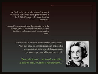 Al finalizar la guerra, ella misma desenterró los frascos y utilizó las notas para encontrar a los 2,500 niños que colocó con familias adoptivas.  Los reunió con sus parientes diseminados por toda Europa, pero la mayoría había perdido a sus familiares en los campos de concentración nazis. Los niños sólo la conocían por su nombre clave: Jolanta.  Años más tarde, su historia apareció en un periódico acompañada de fotos suyas de la época, varias personas empezaron a llamarla para decirle: “ Recuerdo tu cara …soy uno de esos niños,  te debo mi vida, mi futuro y quisiera verte…” 