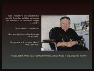Irena Sendler lleva años encadenada a una silla de ruedas,  debido a las lesiones que arrastra tras las torturas sufridas por la Gestapo. No se considera una heroína. Nunca se adjudicó crédito alguno por sus acciones.  Siempre que se le pregunta sobre el tema, Irena dice:  "Podría haber hecho más, y este lamento me seguirá hasta el día en que yo muera."   