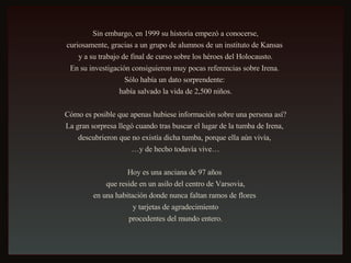 Sin embargo, en 1999 su historia empezó a conocerse, curiosamente, gracias a un grupo de alumnos de un instituto de Kansas  y a su trabajo de final de curso sobre los héroes del Holocausto. En su investigación consiguieron muy pocas referencias sobre Irena.  Sólo había un dato sorprendente:  había salvado la vida de 2,500 niños. Cómo es posible que apenas hubiese información sobre una persona así? La gran sorpresa llegó cuando tras buscar el lugar de la tumba de Irena,  descubrieron que no existía dicha tumba, porque ella aún vivía,  … y de hecho todavía vive… Hoy es una anciana de 97 años  que reside en un asilo del centro de Varsovia, en una habitación donde nunca faltan ramos de flores  y tarjetas de agradecimiento procedentes del mundo entero. 