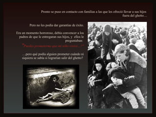 Pronto se puso en contacto con familias a las que les ofreció llevar a sus hijos  fuera del ghetto… Pero no les podía dar garantías de éxito. Era un momento horroroso, debía convencer a los padres de que le entregaran sus hijos, y  ellos le preguntaban:  " Puedes prometerme que mi niño vivirá…?" … pero qué podía alguien prometer cuándo ni siquiera se sabía si lograrían salir del ghetto?  