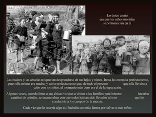 Las madres y las abuelas no querían desprenderse de sus hijos y nietos. Irena las entendía perfectamente, pues ella misma era madre, y sabía perfectamente que, de todo el proceso  que ella llevaba a cabo con los niños, el momento más duro era el de la separación. Algunas veces, cuando Irena o sus chicas volvían a visitar a las familias para intentar  hacerlas cambiar de opinión, se encontraban con que todos habían sido llevados al tren  que los conduciría a los campos de la muerte. Cada vez que le ocurría algo así, luchaba con más fuerza por salvar a más niños. Lo único cierto  era que los niños morirían  si permanecían en él. 