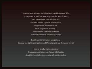 Comenzó a sacarlos en ambulancias como víctimas de tifus,  pero pronto se valió de todo lo que estaba a su alcance  para esconderlos y sacarlos de allí:  cestos de basura, cajas de herramientas,  cargamentos de mercaderías,  sacos de patatas, ataúdes...  en sus manos cualquier elemento se transformaba en una vía de escape. Logró reclutar al menos una persona  de cada uno de los diez centros del Departamento de Bienestar Social. Con su ayuda, elaboró cientos  de documentos falsos con firmas falsificadas  dándole identidades temporarias a los niños judíos. 