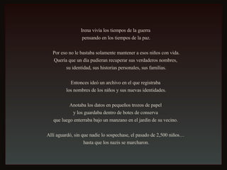 Irena vivía los tiempos de la guerra  pensando en los tiempos de la paz. Por eso no le bastaba solamente mantener a esos niños con vida.  Quería que un día pudieran recuperar sus verdaderos nombres,  su identidad, sus historias personales, sus familias. Entonces ideó un archivo en el que registraba  los nombres de los niños y sus nuevas identidades. Anotaba los datos en pequeños trozos de papel  y los guardaba dentro de botes de conserva  que luego enterraba bajo un manzano en el jardín de su vecino.  Allí aguardó, sin que nadie lo sospechase, el pasado de 2,500 niños…  hasta que los nazis se marcharon. 