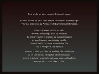 Pero un día los nazis supieron de sus actividades. El 20 de octubre de 1943, Irena Sendler fue detenida por la Gestapo  y llevada a la prisión de Pawiak donde fue brutalmente torturada. En un colchón de paja de su celda,  encontró una estampa ajada de Jesucristo. La conservó como el resultado de un azar milagroso  en aquellos duros momentos de su vida,  hasta el año 1979, en que se deshizo de élla  y se la obsequió a Juan Pablo II. Irena era la única que sabía los nombres y las direcciones  de las familias que albergaban a los niños judíos;  soportó la tortura y se rehusó a traicionar a sus colaboradores  o a cualquiera de los niños ocultos. 