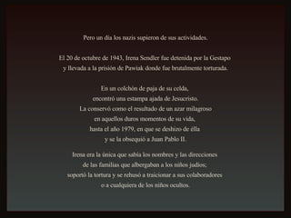 Pero un día los nazis supieron de sus actividades. El 20 de octubre de 1943, Irena Sendler fue detenida por la Gestapo  y llevada a la prisión de Pawiak donde fue brutalmente torturada. En un colchón de paja de su celda,  encontró una estampa ajada de Jesucristo. La conservó como el resultado de un azar milagroso  en aquellos duros momentos de su vida,  hasta el año 1979, en que se deshizo de élla  y se la obsequió a Juan Pablo II. Irena era la única que sabía los nombres y las direcciones  de las familias que albergaban a los niños judíos;  soportó la tortura y se rehusó a traicionar a sus colaboradores  o a cualquiera de los niños ocultos. 