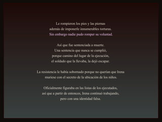 Le rompieron los pies y las piernas  además de imponerle innumerables torturas.  Sin embargo nadie pudo romper su voluntad. Así que fue sentenciada a muerte.  Una sentencia que nunca se cumplió,  porque camino del lugar de la ejecución,  el soldado que la llevaba, la dejó escapar.  La resistencia le había sobornado porque no querían que Irena  muriese con el secreto de la ubicación de los niños. Oficialmente figuraba en las listas de los ejecutados,  así que a partir de entonces, Irena continuó trabajando,  pero con una identidad falsa.  