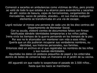 Comenzó a sacarlos en ambulancias como víctimas de tifus, pero pronto se valió de todo lo que estaba a su alcance para esconderlos y sacarlos de allí: cestos de basura, cajas de herramientas, cargamentos de mercaderías, sacos de patatas, ataúdes... en sus manos cualquier elemento se transformaba en una vía de escape. Logró reclutar al menos una persona de cada uno de los diez centros del Departamento de Bienestar Social.  Con su ayuda, elaboró cientos de documentos falsos con firmas falsificadas dándole identidades temporarias a los niños judíos.  Irena vivía los tiempos de la guerra pensando en los tiempos de la paz. Por eso no le alcanzaba con mantener con vida a esos niños.  Quería que un día pudieran recuperar sus verdaderos nombres, su identidad, sus historias personales, sus familias.  Entonces ideó un archivo en el que registraba los nombres de los niños y sus nuevas identidades.  Apuntaba los datos en pedazos pequeños de papel y los enterraba dontro de botes de conserva bajo un manzano en el jardín de su vecino.  Allí aguardó sin que nadie lo sospechase el pasado de 2.500 niños… hasta que los nazis se marcharon . 