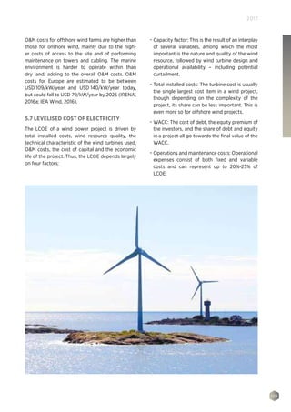109
2017
OM costs for offshore wind farms are higher than
those for onshore wind, mainly due to the high-
er costs of access to the site and of performing
maintenance on towers and cabling. The marine
environment is harder to operate within than
dry land, adding to the overall OM costs. OM
costs for Europe are estimated to be between
USD 109/kW/year and USD 140/kW/year today,
but could fall to USD 79/kW/year by 2025 (IRENA,
2016a; IEA Wind, 2016).
5.7 LEVELISED COST OF ELECTRICITY
The LCOE of a wind power project is driven by
total installed costs, wind resource quality, the
technical characteristic of the wind turbines used,
OM costs, the cost of capital and the economic
life of the project. Thus, the LCOE depends largely
on four factors:
•	 Capacity factor: This is the result of an interplay
of several variables, among which the most
important is the nature and quality of the wind
resource, followed by wind turbine design and
operational availability – including potential
curtailment.
•	 Total installed costs: The turbine cost is usually
the single largest cost item in a wind project,
though depending on the complexity of the
project, its share can be less important. This is
even more so for offshore wind projects.
•	 WACC: The cost of debt, the equity premium of
the investors, and the share of debt and equity
in a project all go towards the final value of the
WACC.
•	 Operations and maintenance costs: Operational
expenses consist of both fixed and variable
costs and can represent up to 20%-25% of
LCOE.
 