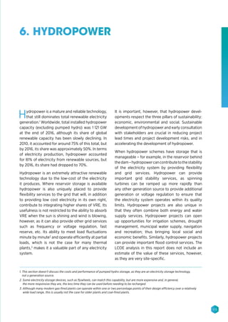 115
6. HYDROPOWER
Hydropower is a mature and reliable technology,
that still dominates total renewable electricity
generation.1
Worldwide, total installed hydropower
capacity (excluding pumped hydro) was 1 121 GW
at the end of 2016, although its share of global
renewable capacity has been slowly declining. In
2010, it accounted for around 75% of this total, but
by 2016, its share was approximately 50%. In terms
of electricity production, hydropower accounted
for 81% of electricity from renewable sources, but
by 2016, its share had dropped to 70%.
Hydropower is an extremely attractive renewable
technology due to the low-cost of the electricity
it produces. Where reservoir storage is available
hydropower is also uniquely placed to provide
flexibility services to the grid that will, in addition
to providing low cost electricity in its own right,
contribute to integrating higher shares of VRE. Its
usefulness is not restricted to the ability to absorb
VRE when the sun is shining and wind is blowing,
however, as it can also provide other grid services
such as frequency or voltage regulation, fast
reserve, etc. Its ability to meet load fluctuations
minute by minute2
and operate efficiently at partial
loads, which is not the case for many thermal
plants,3
makes it a valuable part of any electricity
system.
It is important, however, that hydropower devel-
opments respect the three pillars of sustainability:
economic, environmental and social. Sustainable
development of hydropower and early consultation
with stakeholders are crucial in reducing project
lead times and project development risks, and in
accelerating the development of hydropower.
When hydropower schemes have storage that is
manageable – for example, in the reservoir behind
thedam–hydropowercancontributetothestability
of the electricity system by providing flexibility
and grid services. Hydropower can provide
important grid stability services, as spinning
turbines can be ramped up more rapidly than
any other generation source to provide additional
generation or voltage regulation to ensure that
the electricity system operates within its quality
limits. Hydropower projects are also unique in
that they often combine both energy and water
supply services. Hydropower projects can open
up opportunities for irrigation schemes, drought
management, municipal water supply, navigation
and recreation; thus bringing local social and
economic benefits. Similarly, hydropower projects
can provide important flood control services. The
LCOE analysis in this report does not include an
estimate of the value of these services, however,
as they are very site-specific.
1. This section doesn’t discuss the costs and performance of pumped hydro storage, as they are an electricity storage technology,
not a generation source.
2. Some electricity storage devices, such as flywheels, can match this capability, but are more expensive and, in general,
the more responsive they are, the less time they can be used before needing to be recharged.
3. Although many modern gas-fired plants can operate within one or two percentage points of their design efficiency over a relatively
wide load range, this is usually not the case for older plants and coal-fired plants.
 