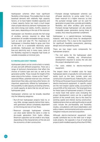 116
RENEWABLE POWER GENERATION COSTS
Hydropower schemes often have significant
flexibility in their design. This enables them to meet
baseload demand with relatively high capacity
factors, or to have higher installed capacities and
a lower capacity factor, but meet a much larger
share of peak electricity demand. Hydropower can
also store energy over weeks, months, seasons or
even years, depending on the size of the reservoir.
Hydropower can therefore provide the full range
of ancillary services required to allow high
penetration of variable renewable energy sources,
such as wind and solar PV. The importance of
hydropower is therefore likely to grow over time
as the shift to a sustainable electricity sector
accelerates. Hydropower can therefore provide
low-cost electricity and, in many cases, some of
the flexibility required to integrate high levels of
variable renewables at minimal costs.
6.1 INSTALLED COST TRENDS
Hydropower plants can be constructed in a variety
of sizes and with different properties. There are a
range of technical characteristics that affect the
choices of turbine type and size, as well as the
generation profile. These include the height of the
water drop to the turbine – known as the “head” –
seasonal inflows, potential reservoir size, minimum
downstream flow rates, and many other factors. An
important opportunity offered by hydropower is
the possibility to add capacity at existing schemes,
or install capacity at dams that do not yet have a
hydropower plant.
Hydropower schemes can be broadly classified
into the following categories:
•	 Run-of-river hydropower projects have no, or
very little, storage capacity behind their dams,
with generation almost completely dependent
on the timing and size of river flows.
•	 Reservoir (storage) hydropower schemes
can store water behind the dams in order to
de-couple generation from hydro inflows.
Reservoir capacities can be small or very large,
depending on the characteristics of the site and
the economics of dam construction.
•	 Pumped storage hydropower schemes use
off-peak electricity to pump water from a
lower reservoir to a higher reservoir, so that
the pumped storage water can be used for
generation at peak times, provide grid stability,
flexibility and other ancillary grid services.
Pumped storage hydropower can also absorb
renewable power generation during times of
surplus, thus reducing potential curtailment.
Hydropower is a capital-intensive technology,
however, with long lead times for development
and construction. This is due to the requirement
for significant feasibility assessments, planning,
design and civil engineering work.
There are two major costs components for
hydropower projects:
•	 The civil works for the hydropower plant
construction, including any infrastructure
development required to access the site and
the project development costs.
•	 The costs related to electro-mechanical
equipment.
The largest share of installed costs for large
hydropower plants is typically for civil construction
works (such as the dam, tunnels, canal and
construction of powerhouse). Following this, costs
forfittingoutthepowerhouse(includingshaftsand
electro-mechanical equipment, in specific cases)
are the next largest capital outlay, accounting for
around 30% of the total costs. The long lead times
for these types of hydropower projects (7-9 years
or more) mean that owner costs (including the
project development costs) can be a significant
portion of the overall costs, due to the need for
working capital and interest during construction.
Additional items that can add significantly to overall
costs include the pre-feasibility and feasibility
studies, consultations with local stakeholders and
policy-makers, environmental and socio-economic
mitigation measures and land acquisition.
Although electro-mechanical equipment costs
usually contribute less to the total cost in large-
scale projects, the opposite is true of small-scale
projects(withinstalledcapacityoflessthan10 MW).
 