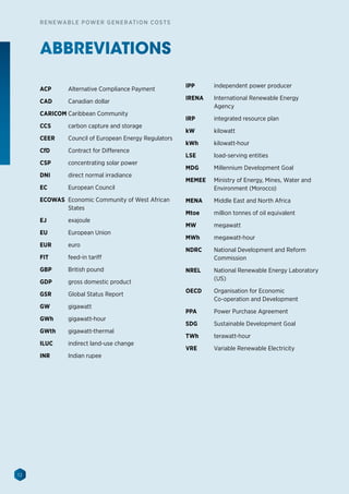 12
RENEWABLE POWER GENERATION COSTS
ABBREVIATIONS
ACP 	 Alternative Compliance Payment
CAD 	 Canadian dollar
CARICOM 	Caribbean Community
CCS	 carbon capture and storage
CEER 	 Council of European Energy Regulators
CfD 	 Contract for Difference
CSP 	 concentrating solar power
DNI	 direct normal irradiance
EC 	 European Council
ECOWAS 	Economic Community of West African
States
EJ 	 exajoule
EU 	 European Union
EUR 	 euro
FIT	 feed-in tariff
GBP	 British pound
GDP 	 gross domestic product
GSR 	 Global Status Report
GW 	 gigawatt
GWh 	 gigawatt-hour
GWth 	 gigawatt-thermal
ILUC 	 indirect land-use change
INR 	 Indian rupee
IPP 	 independent power producer
IRENA 	 International Renewable Energy
Agency
IRP 	 integrated resource plan
kW 	 kilowatt
kWh 	 kilowatt-hour
LSE 	 load-serving entities
MDG 	 Millennium Development Goal
MEMEE 	 Ministry of Energy, Mines, Water and
Environment (Morocco)
MENA 	 Middle East and North Africa
Mtoe 	 million tonnes of oil equivalent
MW 	 megawatt
MWh 	 megawatt-hour
NDRC 	 National Development and Reform
Commission
NREL	 National Renewable Energy Laboratory
(US)
OECD	 Organisation for Economic
Co-operation and Development
PPA	 Power Purchase Agreement
SDG 	 Sustainable Development Goal
TWh	 terawatt-hour
VRE	 Variable Renewable Electricity
 