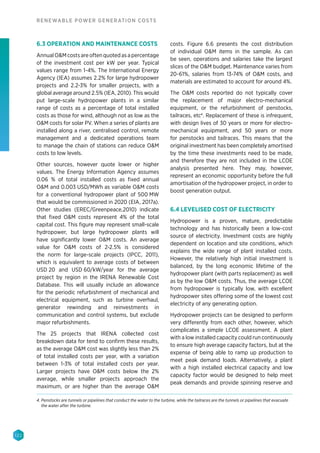 122
RENEWABLE POWER GENERATION COSTS
6.3 OPERATION AND MAINTENANCE COSTS
Annual OM costs are often quoted as a percentage
of the investment cost per kW per year. Typical
values range from 1-4%. The International Energy
Agency (IEA) assumes 2.2% for large hydropower
projects and 2.2-3% for smaller projects, with a
global average around 2.5% (IEA, 2010). This would
put large-scale hydropower plants in a similar
range of costs as a percentage of total installed
costs as those for wind, although not as low as the
OM costs for solar PV. When a series of plants are
installed along a river, centralised control, remote
management and a dedicated operations team
to manage the chain of stations can reduce OM
costs to low levels.
Other sources, however quote lower or higher
values. The Energy Information Agency assumes
0.06 % of total installed costs as fixed annual
OM and 0.003 USD/MWh as variable OM costs
for a conventional hydropower plant of 500 MW
that would be commissioned in 2020 (EIA, 2017a).
Other studies (EREC/Greenpeace,2010) indicate
that fixed OM costs represent 4% of the total
capital cost. This figure may represent small-scale
hydropower, but large hydropower plants will
have significantly lower OM costs. An average
value for OM costs of 2-2.5% is considered
the norm for large-scale projects (IPCC, 2011),
which is equivalent to average costs of between
USD 20 and USD 60/kW/year for the average
project by region in the IRENA Renewable Cost
Database. This will usually include an allowance
for the periodic refurbishment of mechanical and
electrical equipment, such as turbine overhaul,
generator rewinding and reinvestments in
communication and control systems, but exclude
major refurbishments.
The 25 projects that IRENA collected cost
breakdown data for tend to confirm these results,
as the average OM cost was slightly less than 2%
of total installed costs per year, with a variation
between 1-3% of total installed costs per year.
Larger projects have OM costs below the 2%
average, while smaller projects approach the
maximum, or are higher than the average OM
costs. Figure 6.6 presents the cost distribution
of individual OM items in the sample. As can
be seen, operations and salaries take the largest
slices of the OM budget. Maintenance varies from
20-61%, salaries from 13-74% of OM costs, and
materials are estimated to account for around 4%.
The OM costs reported do not typically cover
the replacement of major electro-mechanical
equipment, or the refurbishment of penstocks,
tailraces, etc4
. Replacement of these is infrequent,
with design lives of 30 years or more for electro-
mechanical equipment, and 50 years or more
for penstocks and tailraces. This means that the
original investment has been completely amortised
by the time these investments need to be made,
and therefore they are not included in the LCOE
analysis presented here. They may, however,
represent an economic opportunity before the full
amortisation of the hydropower project, in order to
boost generation output.
6.4 LEVELISED COST OF ELECTRICITY
Hydropower is a proven, mature, predictable
technology and has historically been a low-cost
source of electricity. Investment costs are highly
dependent on location and site conditions, which
explains the wide range of plant installed costs.
However, the relatively high initial investment is
balanced, by the long economic lifetime of the
hydropower plant (with parts replacement) as well
as by the low OM costs. Thus, the average LCOE
from hydropower is typically low, with excellent
hydropower sites offering some of the lowest cost
electricity of any generating option.
Hydropower projects can be designed to perform
very differently from each other, however, which
complicates a simple LCOE assessment. A plant
with a low installed capacity could run continuously
to ensure high average capacity factors, but at the
expense of being able to ramp up production to
meet peak demand loads. Alternatively, a plant
with a high installed electrical capacity and low
capacity factor would be designed to help meet
peak demands and provide spinning reserve and
4. Penstocks are tunnels or pipelines that conduct the water to the turbine, while the tailraces are the tunnels or pipelines that evacuate
the water after the turbine.
 