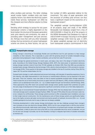 124
RENEWABLE POWER GENERATION COSTS
other ancillary grid services. The latter strategy
would involve higher installed costs and lower
capacity factors, but where the electricity system
needs these services, hydropower can often be
the cheapest and most effective solution to these
needs.
Deciding which strategy to pursue for any given
hydropower scheme is highly dependent on the
local market, the structure of the power generation
pool, grid capacity and constraints, the value of
providing water management and grid services,
etc. Perhaps more than with any other renewable
energy, the true economics of a given hydropower
scheme are driven by these factors, not just by
the number of kWhs generated relative to the
investment. The value of peak generation and
the provision of ancillary grid services can thus
have a significant impact on the economics of a
hydropower project.5
The weighted average country/regional LCOE
of all projects, large and small, in the IRENA
Renewable Cost Database ranged from a low of
USD 0.04/kWh in Brazil for all of the projects in
the IRENA Renewable Cost Database to a high of
USD 0.11/kWh in Europe. Focusing in on the global
weighted average LCOE trend by year, in 2017,
the global weighted average cost of electricity
from hydropower projects commissioned in that
Energy storage is becoming an increasingly flexible and cost-effective tool for grid operators to help manage
instability on their networks. This is especially so, given with the growing amount of variable renewable energy
generation being deployed in major markets worldwide, such as that from solar PV and wind.
Energy storage has gained prominence in recent years, and plays a key role in the design of modern electricity
grids. According to the Global Energy Storage Database [DOE, 2017], the rated power of operational stationary
energy storage reached a total of more than 170 GW, globally, by October 2016. More than 96% was provided by
pumped hydro storage, followed by thermal storage (1.9%), electro-chemical batteries (1.0%) and electro-mechan-
ical storage (0.9%). Three quarters of all energy storage was installed in the top 10 countries, led by China (18.8 %),
Japan (16.7 %) and the United States (14.1 %).
Pumped hydro storage is a well-understood and proven technology, with decades of operating experience. Due to
this maturity, only slight improvements in cost structure or transformation efficiency can be expected in the next
few years. There are, however, many new ideas on how to expand worldwide pumped hydro storage capacities.
These include the use of wind turbine structures as upper reservoirs [GE Reports, 2016], existing underground for-
mations such as abandoned mines [ESA, n.d. – a], or added weight through rock formations [Heindl Energy, 2016].
These approaches may offer lower-cost pumped hydro storage and/or greatly expand their potential, but given
the early stage of development of these approaches significant uncertainty remains as to their likely deployment.
Another type of unconventional Pumped Hydroelectric Storage (PHS) that has already been commercialised in a
mid-sized storage asset is seawater storage [Fujihara, 1998]. This type of PHS utilises the sea as the lower water res-
ervoir, instead of an artificial lake. These storage systems promise to offer comparably lower installation costs due
to their single reservoir construction. Yet, the maintenance costs of these storage systems are significantly higher,
due to the highly corrosive salt water environment and marine growth on hydraulic structures [ESA, n.d. – b], and
suitable geological structures next to seas or lakes are not always available.
Promising developments in other energy storage technologies may one day challenge pumped hdyro storage's
near monopoly on low-cost electricity storage (IRENA, 2017c), but for now, pumped hydro is still the only technol-
ogy offering economically viable large-scale storage. The importance of pumped hydro storage, and indeed reser-
voir hydropower, is likely to grow over time as the shift to a truly sustainable electricity sector accelerates, not just
for the low-cost storage it provides, but for the flexibility it brings to integrate high levels of variable renewables
at minimal cost.
Box 4 Pumped hydro storage
5. This is without considering the other services being provided by the dam (e.g. flood control) that are not typically remunerated, but are
an integral part of a project’s purpose.
 