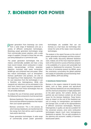 127
7. BIOENERGY FOR POWER
Power generation from bioenergy can come
from a wide range of feedstocks and use a
variety of different combustion technologies.
Bioenergy power generation technologies range
from commercially proven solutions, with a wide
range of suppliers, through to those that are only
just being deployed on a commercial scale.
The power generation technologies that are
mature, commercially available and have a long
track record include: direct combustion in stoker
boilers; low-percentage co-firing; anaerobic
digestion; municipal solid waste incineration;
landfill gas and combined heat and power. Other
less mature technologies, such as atmospheric
biomass gasification and pyrolysis, are only at
the beginning of their deployment. The potential
for cost reductions from the technologies in use
is therefore very heterogeneous. While only
marginal cost reductions can be anticipated in the
short term, there is good, long-term potential for
cost reductions from those technologies that are
not yet widely deployed.
To analyse the use of biomass power generation,
the following three components must be examined:
•	 Biomass feedstocks: These come in a variety of
forms and have different properties that impact
their use in power generation.
•	 Biomass conversion: This is the process by
which biomass feedstocks are transformed into
the energy form that will be used to generate
heat and/or electricity.
•	 Power generation technologies: A wide range
of commercially proven power generation
technologies are available that can use
biomass as a fuel input, but technology risks
remain for some of the newer, more innovative
technologies.
The analysis in this report focuses on the costs of
power generation technologies and their econom-
ics, while briefly discussing delivered feedstock
costs. Indeed, one of the most important determi-
nants of the economic success of biomass projects
is the availability of a secure and sustainable fuel
supply (i.e. feedstocks) for conversion. This area is
the focus of increasing research by IRENA, given
the uncertainty surrounding the global potential
and supply of sustainably sourced bioenergy feed-
stocks (IRENA, 2017f and 2017g).
7.1 BIOMASS FEEDSTOCKS
Biomass is the organic material of recently living
plants, such as trees, grasses and agricultural
crops. Biomass feedstocks are very heterogeneous
and the chemical composition is highly dependent
on the plant species. Ash content, density, and
particle size and moisture content are all critical
issues for the biomass feedstock. These factors
have an impact on the cost of this feedstock per
unit of energy, its transportation, pre-treatment
and storage costs, as well as the appropriateness
of different conversion technologies. Moreover,
heterogeneity in quality can also be a problem for
the conversion process, since some combustion
technologies require much more homogeneous
feedstocks to operate. This can add complexity to
the planning and economic viability of biomass-
based power plants.
 