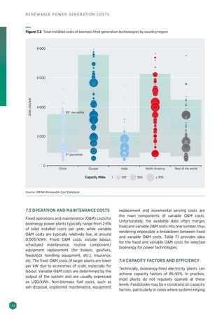 130
RENEWABLE POWER GENERATION COSTS
7.3 OPERATION AND MAINTENANCE COSTS
Fixed operations and maintenance (OM) costs for
bioenergy power plants typically range from 2-6%
of total installed costs per year, while variable
OM costs are typically relatively low, at around
0.005/KWh. Fixed OM costs include labour,
scheduled maintenance, routine component/
equipment replacement (for boilers, gasifiers,
feedstock handling equipment, etc.), insurance,
etc. The fixed OM costs of larger plants are lower
per kW due to economies of scale, especially for
labour. Variable OM costs are determined by the
output of the system and are usually expressed
as USD/kWh. Non-biomass fuel costs, such as
ash disposal, unplanned maintenance, equipment
replacement and incremental serving costs are
the main components of variable OM costs.
Unfortunately, the available data often merges
fixed and variable OM costs into one number, thus
rendering impossible a breakdown between fixed
and variable OM costs. Table 7.1 provides data
for the fixed and variable OM costs for selected
bioenergy for power technologies.
7.4 CAPACITY FACTORS AND EFFICIENCY
Technically, bioenergy-fired electricity plants can
achieve capacity factors of 85-95%. In practice,
most plants do not regularly operate at these
levels. Feedstocks may be a constraint on capacity
factors, particularly in cases where systems relying
China Europe India North America Rest of the world
0
2016USD/kW
4 000
2 000
6 000
8 000
95th
percentile
5th
percentile
Capacity MWe 1 100 200 ≥ 300
Figure 7.2 Total installed costs of biomass-fired generation technologies by country/region
Source: IRENA Renewable Cost Database.
 