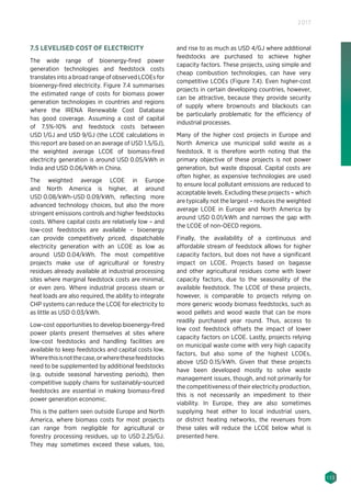 133
2017
7.5 LEVELISED COST OF ELECTRICITY
The wide range of bioenergy-fired power
generation technologies and feedstock costs
translates into a broad range of observed LCOEs for
bioenergy-fired electricity. Figure 7.4 summarises
the estimated range of costs for biomass power
generation technologies in countries and regions
where the IRENA Renewable Cost Database
has good coverage. Assuming a cost of capital
of 7.5%-10% and feedstock costs between
USD 1/GJ and USD 9/GJ (the LCOE calculations in
this report are based on an average of USD 1.5/GJ),
the weighted average LCOE of biomass-fired
electricity generation is around USD 0.05/kWh in
India and USD 0.06/kWh in China.
The weighted average LCOE in Europe
and North America is higher, at around
USD 0.08/kWh-USD 0.09/kWh, reflecting more
advanced technology choices, but also the more
stringent emissions controls and higher feedstocks
costs. Where capital costs are relatively low – and
low-cost feedstocks are available – bioenergy
can provide competitively priced, dispatchable
electricity generation with an LCOE as low as
around USD 0.04/kWh. The most competitive
projects make use of agricultural or forestry
residues already available at industrial processing
sites where marginal feedstock costs are minimal,
or even zero. Where industrial process steam or
heat loads are also required, the ability to integrate
CHP systems can reduce the LCOE for electricity to
as little as USD 0.03/kWh.
Low-cost opportunities to develop bioenergy-fired
power plants present themselves at sites where
low-cost feedstocks and handling facilities are
available to keep feedstocks and capital costs low.
Wherethisisnotthecase,orwherethesefeedstocks
need to be supplemented by additional feedstocks
(e.g. outside seasonal harvesting periods), then
competitive supply chains for sustainably-sourced
feedstocks are essential in making biomass-fired
power generation economic.
This is the pattern seen outside Europe and North
America, where biomass costs for most projects
can range from negligible for agricultural or
forestry processing residues, up to USD 2.25/GJ.
They may sometimes exceed these values, too,
and rise to as much as USD 4/GJ where additional
feedstocks are purchased to achieve higher
capacity factors. These projects, using simple and
cheap combustion technologies, can have very
competitive LCOEs (Figure 7.4). Even higher-cost
projects in certain developing countries, however,
can be attractive, because they provide security
of supply where brownouts and blackouts can
be particularly problematic for the efficiency of
industrial processes.
Many of the higher cost projects in Europe and
North America use municipal solid waste as a
feedstock. It is therefore worth noting that the
primary objective of these projects is not power
generation, but waste disposal. Capital costs are
often higher, as expensive technologies are used
to ensure local pollutant emissions are reduced to
acceptable levels. Excluding these projects – which
are typically not the largest – reduces the weighted
average LCOE in Europe and North America by
around USD 0.01/kWh and narrows the gap with
the LCOE of non-OECD regions.
Finally, the availability of a continuous and
affordable stream of feedstock allows for higher
capacity factors, but does not have a significant
impact on LCOE. Projects based on bagasse
and other agricultural residues come with lower
capacity factors, due to the seasonality of the
available feedstock. The LCOE of these projects,
however, is comparable to projects relying on
more generic woody biomass feedstocks, such as
wood pellets and wood waste that can be more
readily purchased year round. Thus, access to
low cost feedstock offsets the impact of lower
capacity factors on LCOE. Lastly, projects relying
on municipal waste come with very high capacity
factors, but also some of the highest LCOEs,
above USD 0.15/kWh. Given that these projects
have been developed mostly to solve waste
management issues, though, and not primarily for
the competitiveness of their electricity production,
this is not necessarily an impediment to their
viability. In Europe, they are also sometimes
supplying heat either to local industrial users,
or district heating networks, the revenues from
these sales will reduce the LCOE below what is
presented here.
 