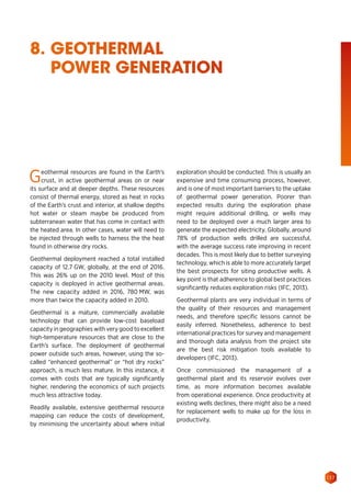 137
8. GEOTHERMAL
POWER GENERATION
Geothermal resources are found in the Earth’s
crust, in active geothermal areas on or near
its surface and at deeper depths. These resources
consist of thermal energy, stored as heat in rocks
of the Earth’s crust and interior, at shallow depths
hot water or steam maybe be produced from
subterranean water that has come in contact with
the heated area. In other cases, water will need to
be injected through wells to harness the the heat
found in otherwise dry rocks.
Geothermal deployment reached a total installed
capacity of 12.7 GW, globally, at the end of 2016.
This was 26% up on the 2010 level. Most of this
capacity is deployed in active geothermal areas.
The new capacity added in 2016, 780 MW, was
more than twice the capacity added in 2010.
Geothermal is a mature, commercially available
technology that can provide low-cost baseload
capacity in geographies with very good to excellent
high-temperature resources that are close to the
Earth’s surface. The deployment of geothermal
power outside such areas, however, using the so-
called “enhanced geothermal” or “hot dry rocks”
approach, is much less mature. In this instance, it
comes with costs that are typically significantly
higher, rendering the economics of such projects
much less attractive today.
Readily available, extensive geothermal resource
mapping can reduce the costs of development,
by minimising the uncertainty about where initial
exploration should be conducted. This is usually an
expensive and time consuming process, however,
and is one of most important barriers to the uptake
of geothermal power generation. Poorer than
expected results during the exploration phase
might require additional drilling, or wells may
need to be deployed over a much larger area to
generate the expected electricity. Globally, around
78% of production wells drilled are successful,
with the average success rate improving in recent
decades. This is most likely due to better surveying
technology, which is able to more accurately target
the best prospects for siting productive wells. A
key point is that adherence to global best practices
significantly reduces exploration risks (IFC, 2013).
Geothermal plants are very individual in terms of
the quality of their resources and management
needs, and therefore specific lessons cannot be
easily inferred. Nonetheless, adherence to best
international practices for survey and management
and thorough data analysis from the project site
are the best risk mitigation tools available to
developers (IFC, 2013).
Once commissioned the management of a
geothermal plant and its reservoir evolves over
time, as more information becomes available
from operational experience. Once productivity at
existing wells declines, there might also be a need
for replacement wells to make up for the loss in
productivity.
 