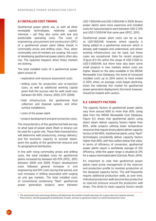 138
RENEWABLE POWER GENERATION COSTS
8.1 INSTALLED COST TRENDS
Geothermal power plants are, as with all other
renewable technologies, relatively capital-
intensive – yet they also come with low and
predictable operating costs. The costs of
engineering, procurement and construction (EPC)
of a geothermal power plant follow trends in
commodity prices and drilling costs. Thus, when
commodity and oil markets are surging, the costs
of developing geothermal power plants often also
rise. The opposite happens when these markets
are slowing.
The total installed costs of a geothermal power
plant consist of:
•	 exploration and resource assessment costs
•	 drilling costs for production and re-injection
costs, as well as additional working capital
given that the success rate for well could vary
between 60-90% (Hance, 2005; GTP, 2008)
•	 field infrastructure, the geothermal fluid
collection and disposal system, and other
surface installations;
•	 costs of the power plant
•	 project development and grid connection costs.
The characteristics of the geothermal field are key
to what type of power plant (flash or binary) can
be used for a given site. These field characteristics
will determine well productivity, energy delivery,1
and the economic capacity to provide steam,
given the quality of the geothermal resource and
its geographical distribution.
In line with rising commodity prices and drilling
costs, the total installed costs for geothermal
plants increased by between 60-70% (IPCC, 2011)
between 2000 and 2009. Project development
costs followed general increases in civil
engineering and EPC costs during that period, and
cost increases in drilling associated with surging
oil and gas markets. The total installed costs
of conventional condensing “flash” geothermal
power generation projects were between
USD 1 900/kW and USD 3 800/kW in 2009. Binary
power plants were more expensive and installed
costs for typical projects were between USD 2 250
and USD 5 500/kW that same year (IPCC, 2011).
Geothermal power plant costs can be as low
as USD 560/kW, however, where capacity is
being added to a geothermal reservoir which is
already well mapped and understood, and where
existing infrastructure can be used, but these
cases are exceptional. Data for recent projects
(Figure 8.1) fits within the range of USD 2 000 to
USD 5 000/kW, but there have also been some
small projects in new markets where costs are
higher. Based on the data available in the IRENA
Renewable Cost Database, the trend of increased
installed costs up to 2014 seems to have ended
in 2015, when, on average, costs began declining.
Given the relatively thin market for geothermal
power generation deployment, this trend, however,
should be treated with caution.
8.2 CAPACITY FACTORS
The capacity factors of geothermal power plants
vary from around 60% to more than 85%. Using
data from the IRENA Renewable Cost Database,
Figure 8.2 shows that geothermal plants using
direct steam deliver capacity factors higher than
80%, while projects utilising lower temperature
resources that require binary plants deliver capacity
factors of 60-80%. Geothermal plants using flash
technologies consistently deliver capacity factors
higher than 80%, with few outliers below that value.
In terms of efficiency of conversion, geothermal
power plants report a worldwide average of 12%
efficiency, while the upper range is situated at 21%
for a vapour dominated plant (Zarrouk, Moon, 2014).
It’s important to note that geothermal power
plants need active management of the reservoir
and production profile to maintain production at
the designed capacity factor. This will frequently
require additional production wells, as over time,
individual production wells become less productive
as reservoir pressure around the production well
drops. This tends to mean capacity factors would
1. The well productivity and energy delivery will determine the number of wells necessary for a given electrical capacity desired.
These factors, and the geographical distribution of wells, will have a significant impact on overall development costs.
 
