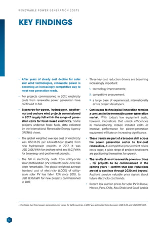 14
RENEWABLE POWER GENERATION COSTS
KEY FINDINGS
•	 After years of steady cost decline for solar
and wind technologies, renewable power is
becoming an increasingly competitive way to
meet new generation needs.
•	 For projects commissioned in 2017, electricity
costs from renewable power generation have
continued to fall.
•	 Bioenergy-for-power, hydropower, geother-
mal and onshore wind projects commissioned
in 2017 largely fell within the range of gener-
ation costs for fossil-based electricity.1
Some
projects undercut fossil fuels, data collected
by the International Renewable Energy Agency
(IRENA) shows.
•	 The global weighted average cost of electricity
was USD 0.05 per kilowatt-hour (kWh) from
new hydropower projects in 2017. It was
USD 0.06/kWh for onshore wind and 0.07/kWh
for bioenergy and geothermal projects.
•	 The fall in electricity costs from utility-scale
solar photovoltaic (PV) projects since 2010 has
been remarkable. The global weighted average
levelised cost of electricity (LCOE) of utility-
scale solar PV has fallen 73% since 2010, to
USD 0.10/kWh for new projects commissioned
in 2017.
•	 Three key cost reduction drivers are becoming
increasingly important:
1.	 technology improvements;
2.	 competitive procurement;
3.	 a large base of experienced, internationally
active project developers.
•	 Continuous technological innovation remains
a constant in the renewable power generation
market. With today’s low equipment costs,
however, innovations that unlock efficiencies
in manufacturing, reduce installed costs or
improve performance for power-generation
equipment will take on increasing significance.
•	 These trends are part of a broader shift across
the power generation sector to low-cost
renewables. As competitive procurement drives
costs lower, a wide range of project developers
are positioning themselves for growth.
•	 Theresultsofrecentrenewablepowerauctions
– for projects to be commissioned in the
coming years – confirm that cost reductions
are set to continue through 2020 and beyond.
Auctions provide valuable price signals about
future electricity cost trends.
•	 Record low auction prices for solar PV in Dubai,
Mexico, Peru, Chile, Abu Dhabi and Saudi Arabia
1. The fossil fuel-fired power generation cost range for G20 countries in 2017 was estimated to be between USD 0.05 and USD 0.17/kWh.
 