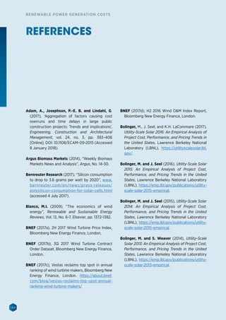 144
RENEWABLE POWER GENERATION COSTS
REFERENCES
Adam, A., Josephson, P.-E. B. and Lindahl, G.
(2017), ‘Aggregation of factors causing cost
overruns and time delays in large public
construction projects: Trends and implications’,
Engineering, Construction and Architectural
Management, vol. 24, no. 3, pp. 393–406
[Online]. DOI: 10.1108/ECAM-09-2015 (Accessed
8 January 2018).
Argus Biomass Markets (2014), “Weekly Biomass
Markets News and Analysis”, Argus, No. 14-30.
Bernreuter Research (2017), “Silicon consumption
to drop to 3.6 grams per watt by 2020”, www.
bernreuter.com/en/news/press-releases/
polysilicon-consumption-for-solar-cells.html
(accessed 4 July 2017).
Blanco, M.I. (2009), “The economics of wind
energy”, Renewable and Sustainable Energy
Reviews, Vol. 13, No. 6-7, Elsevier, pp. 1372-1382.
BNEF (2017a), 2H 2017 Wind Turbine Price Index,
Bloomberg New Energy Finance, London.
BNEF (2017b), 3Q 2017 Wind Turbine Contract
Order Dataset, Bloomberg New Energy Finance,
London.
BNEF (2017c), Vestas reclaims top spot in annual
ranking of wind turbine makers, Bloomberg New
Energy Finance, London. https://about.bnef.
com/blog/vestas-reclaims-top-spot-annual-
ranking-wind-turbine-makers/
BNEF (2017d), H2 2016 Wind OM Index Report,
Bloomberg New Energy Finance, London.
Bolinger, M., J. Seel, and K.H. LaCommare (2017),
Utility-Scale Solar 2016: An Empirical Analysis of
Project Cost, Performance, and Pricing Trends in
the United States, Lawrence Berkeley National
Laboratory (LBNL), https://utilityscalesolar.lbl.
gov/.
Bolinger, M. and J. Seel (2016), Utility-Scale Solar
2015: An Empirical Analysis of Project Cost,
Performance, and Pricing Trends in the United
States, Lawrence Berkeley National Laboratory
(LBNL), https://emp.lbl.gov/publications/utility-
scale-solar-2015-empirical.
Bolinger, M. and J. Seel (2015), Utility-Scale Solar
2014: An Empirical Analysis of Project Cost,
Performance, and Pricing Trends in the United
States, Lawrence Berkeley National Laboratory
(LBNL), https://emp.lbl.gov/publications/utility-
scale-solar-2015-empirical.
Bolinger, M. and S. Weaver (2014), Utility-Scale
Solar 2013: An Empirical Analysis of Project Cost,
Performance, and Pricing Trends in the United
States, Lawrence Berkeley National Laboratory
(LBNL), https://emp.lbl.gov/publications/utility-
scale-solar-2013-empirical.
 
