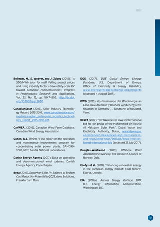 145
2017
Bolinger, M., S. Weaver, and J. Zuboy (2015), “Is
$50/MWh solar for real? Falling project prices
and rising capacity factors drive utility-scale PV
toward economic competitiveness”, Progress
in Photovoltaics: Research and Applications,
Vol. 23, No. 12, pp. 1847-1856, http://dx.doi.
org/10.1002/pip.2630.
CanadianSolar (2016), Solar Industry Technolo-
gy Report 2015-2016, www.canadiansolar.com/
media/canadian_solar-solar_industry_technol-
ogy_report_2015-2016.pdf.
CanWEA. (2016). Canadian Wind Farm Database.
Canadian Wind Energy Association
Cohen, G.E. (1999), “Final report on the operation
and maintenance improvement program for
concentrating solar power plants, SAND99-
1290, NM”, Sandia National Laboratories.
Danish Energy Agency (2017), Data on operating
and decommissioned wind turbines, Danish
Energy Agency, Copenhagen.
deea (2016), Report on Solar PV Balance of System
Cost Reduction Potential to 2025, deea Solutions,
Frankfurt am Main.
DOE (2017), DOE Global Energy Storage
Database, U.S. Department of Energy,
Office of Electricity  Energy Reliability,
www.energystorageexchange.org/projects
(accessed 4 August 2017).
DWG (2015), Kostensituation der Windenergie an
Land in Deutschland (”Onshore wind energy cost
situation in Germany“) , Deutsche WindGuard,
Varel.
DEWA (2017), “DEWA receives lowest international
bid for 4th phase of the Mohammed bin Rashid
Al Maktoum Solar Park”, Dubai Water and
Electricity Authority, Dubai, www.dewa.gov.
ae/en/about-dewa/news-and-media/press-
and-news/latest-news/2017/06/dewa-receives-
lowest-international-bid (accessed 21 July 2017).
Douglas-Westwood (2010), Offshore Wind
Assessment in Norway, The Research Council of
Norway, Oslo.
Ecofys et al. (2011), “Financing renewable energy
in the European energy market: Final report”,
Ecofys, Utrecht.
EIA (2017a), Annual Energy Outlook 2017,
U.S. Energy Information Administration,
Washington, DC.
 