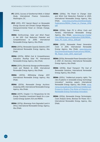 148
RENEWABLE POWER GENERATION COSTS
IFC (2013), Success of Geothermal Wells: A Global
Study, International Finance Corporation,
Washington, DC.
IPCC (2011), IPCC Special Report on Renewable
Energy Sources and Climate Change Mitigation,
Intergovernmental Panel on Climate Change,
Geneva.
IRENA (forthcoming), Solar and Wind Power
in the G20: Cost Reduction Potential and
Competitiveness to 2030, International
Renewable Energy Agency, Abu Dhabi.
IRENA (2017a), Renewable Capacity Statistics 2017,
International Renewable Energy Agency, Abu
Dhabi.
IRENA (2017b), IRENA Cost  Competitiveness
Indicators: Rooftop Solar PV, International
Renewable Energy Agency, Abu Dhabi.
IRENA (2017c), Electricity Storage and Renewables:
Costs and Markets to 2030, International
Renewable Energy Agency, Abu Dhabi.
IRENA (2017d), REthinking Energy 2017,
International Renewable Energy Agency, Abu
Dhabi.
IRENA (2017e), Renewable Energy Auctions:
Analysing 2016, International Renewable Energy
Agency, Abu Dhabi.
IRENA (2017f), Chapter 3 in Perspectives for the
Energy Transition: Investment Needs for a Low-
Carbon Energy System, IEA and IRENA.
IRENA (2017g), Bioenergy from Degraded Land in
Africa, International Renewable Energy Agency,
Abu Dhabi.
IRENA (2016a), The Power to Change: Solar
and Wind Cost Reduction Potential to 2025,
International Renewable Energy Agency, Abu
Dhabi, www.irena.org/DocumentDownloads/
Publications/IRENA_Power_to_Change_2016.
pdf.
IRENA (2016b), Solar PV in Africa: Costs and
Markets, International Renewable Energy
Agency, Abu Dhabi, www.irena.org/-/media/
Files/IRENA/Agency/Publication/2016/IRENA_
Solar_PV_Costs_Africa_2016.pdf.
IRENA (2015), Renewable Power Generation
Costs in 2014, International Renewable
Energy Agency, Abu Dhabi, www.irena.org/
DocumentDownloads/Publications/IRENA_
RE_Power_Costs_2014_report.pdf.
IRENA (2013a), Renewable Power Generation Costs
in 2012: An Overview, International Renewable
Energy Agency, Abu Dhabi.
IRENA (2013b), Road Transport: The Cost of
Renewable Solutions, International Renewable
Energy Agency, Abu Dhabi.
IRENA (2013c), “Intellectual property rights: The
role of patents in renewable energy technology
innovation” (working paper), International
Renewable Energy Agency, Abu Dhabi, www.
irena.org/publications/2013/Jun/Intellectual-
Property-Rights-The-Role-of-Patents-in-
Renewable-Energy-Technology-Innovation.
IRENA (2012a), Renewable Energy Technologies:
Costs Analysis Series, Biomass for Power, Vol. 1,
International Renewable Energy Agency, Abu
Dhabi.
 