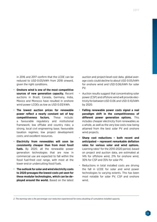15
2017
in 2016 and 2017 confirm that the LCOE can be
reduced to USD 0.03/kWh from 2018 onward,
given the right conditions.
•	 Onshore wind is one of the most competitive
sources of new generation capacity. Recent
auctions in Brazil, Canada, Germany, India,
Mexico and Morocco have resulted in onshore
wind power LCOEs as low as USD 0.03/kWh.
•	 The lowest auction prices for renewable
power reflect a nearly constant set of key
competitiveness factors. These include:
a favourable regulatory and institutional
framework; low offtake and country risks; a
strong, local civil engineering base; favourable
taxation regimes; low project development
costs; and excellent resources.
•	 Electricity from renewables will soon be
consistently cheaper than from most fossil
fuels. By 2020, all the renewable power
generation technologies that are now in
commercial use are expected to fall within the
fossil fuel-fired cost range, with most at the
lower end or undercutting fossil fuels.
•	 The outlook for solar and wind electricity costs
to 2020 presages the lowest costs yet seen for
these modular technologies, which can be de-
ployed around the world. Based on the latest
auction and project-level cost data, global aver-
age costs could decline to about USD 0.05/kWh
for onshore wind and USD 0.06/kWh for solar
PV.
•	 Auction results suggest that concentrating solar
power (CSP) and offshore wind will provide elec-
tricityforbetweenUSD 0.06 and USD 0.10/kWh
by 2020.
•	 Falling renewable power costs signal a real
paradigm shift in the competitiveness of
different power generation options. This
includes cheaper electricity from renewables as
a whole, as well as the very low costs now being
attained from the best solar PV and onshore
wind projects.
•	 Sharp cost reductions – both recent and
anticipated – represent remarkable deflation
rates for various solar and wind options.
Learning rates2
for the 2010-2020 period, based
on project and auction data, are estimated at
14% for offshore wind, 21% for onshore wind,
30% for CSP and 35% for solar PV.
•	 Reductions in total installed costs are driving
the fall in LCOE for solar and wind power
technologies to varying extents. This has been
most notable for solar PV, CSP and onshore
wind.
2. The learning rate is the percentage cost reduction experienced for every doubling of cumulative installed capacity.
 