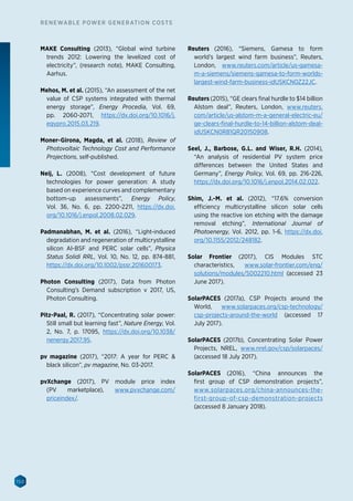 150
RENEWABLE POWER GENERATION COSTS
MAKE Consulting (2013), “Global wind turbine
trends 2012: Lowering the levelized cost of
electricity”, (research note), MAKE Consulting,
Aarhus.
Mehos, M. et al. (2015), “An assessment of the net
value of CSP systems integrated with thermal
energy storage”, Energy Procedia, Vol. 69,
pp. 2060-2071, https://dx.doi.org/10.1016/j.
egypro.2015.03.219.
Moner-Girona, Magda, et al. (2018), Review of
Photovoltaic Technology Cost and Performance
Projections, self-published.
Neij, L. (2008), “Cost development of future
technologies for power generation: A study
based on experience curves and complementary
bottom-up assessments”, Energy Policy,
Vol. 36, No. 6, pp. 2200-2211, https://dx.doi.
org/10.1016/j.enpol.2008.02.029.
Padmanabhan, M. et al. (2016), “Light-induced
degradation and regeneration of multicrystalline
silicon Al-BSF and PERC solar cells”, Physica
Status Solidi RRL, Vol. 10, No. 12, pp. 874-881,
https://dx.doi.org/10.1002/pssr.201600173.
Photon Consulting (2017), Data from Photon
Consulting’s Demand subscription v 2017, US,
Photon Consulting.
Pitz-Paal, R. (2017), “Concentrating solar power:
Still small but learning fast”, Nature Energy, Vol.
2, No. 7, p. 17095, https://dx.doi.org/10.1038/
nenergy.2017.95.
pv magazine (2017), “2017: A year for PERC 
black silicon”, pv magazine, No. 03-2017.
pvXchange (2017), PV module price index
(PV marketplace), www.pvxchange.com/
priceindex/.
Reuters (2016), “Siemens, Gamesa to form
world’s largest wind farm business”, Reuters,
London, www.reuters.com/article/us-gamesa-
m-a-siemens/siemens-gamesa-to-form-worlds-
largest-wind-farm-business-idUSKCN0Z22JC.
Reuters (2015), “GE clears final hurdle to $14 billion
Alstom deal”, Reuters, London, www.reuters.
com/article/us-alstom-m-a-general-electric-eu/
ge-clears-final-hurdle-to-14-billion-alstom-deal-
idUSKCN0R81QR20150908.
Seel, J., Barbose, G.L. and Wiser, R.H. (2014),
“An analysis of residential PV system price
differences between the United States and
Germany”, Energy Policy, Vol. 69, pp. 216-226,
https://dx.doi.org/10.1016/j.enpol.2014.02.022.
Shim, J.-M. et al. (2012), “17.6% conversion
efficiency multicrystalline silicon solar cells
using the reactive ion etching with the damage
removal etching”, International Journal of
Photoenergy, Vol. 2012, pp. 1-6, https://dx.doi.
org/10.1155/2012/248182.
Solar Frontier (2017), CIS Modules STC
characteristics, www.solar-frontier.com/eng/
solutions/modules/S002210.html (accessed 23
June 2017).
SolarPACES (2017a), CSP Projects around the
World, www.solarpaces.org/csp-technology/
csp-projects-around-the-world (accessed 17
July 2017).
SolarPACES (2017b), Concentrating Solar Power
Projects, NREL, www.nrel.gov/csp/solarpaces/
(accessed 18 July 2017).
SolarPACES (2016), “China announces the
first group of CSP demonstration projects”,
www.solarpaces.org/china-announces-the-
first-group-of-csp-demonstration-projects
(accessed 8 January 2018).
 