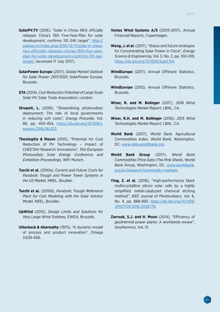 151
2017
SolarPV.TV (2016), “Solar in China: NEA officially
releases China’s 13th Five-Year-Plan for solar
development, confirms 110 GW target”, http://
solarpv.tv/index.php/2016/12/17/solar-in-china-
nea-officially-releases-chinas-13th-five-year-
plan-for-solar-development-confirms-110-gw-
target/ (accessed 17 July 2017).
SolarPower Europe (2017), Global Market Outlook
for Solar Power: 2017/2021, SolarPower Europe,
Brussels.
STA (2014), Cost Reduction Potential of Large Scale
Solar PV, Solar Trade Association, London.
Strupeit, L. (2016), “Streamlining photovoltaic
deployment: The role of local governments
in reducing soft costs”, Energy Procedia, Vol.
88, pp. 450-454, https://dx.doi.org/10.1016/j.
egypro.2016.06.023.
Theologitis  Mason (2015), “Potential for Cost
Reduction of PV Technology – Impact of
CHEETAH Research Innovations”, 31st European
Photovoltaic Solar Energy Conference and
Exhibition Proceedings, WIP, Munich.
Turchi et al. (2010a), Current and Future Costs for
Parabolic Trough and Power Tower Systems in
the US Market, NREL, Boulder.
Turchi et al. (2010b), Parabolic Trough Reference
Plant for Cost Modeling with the Solar Advisor
Model, NREL, Boulder.
UpWind (2015), Design Limits and Solutions for
Very Large Wind Turbines, EWEA, Brussels.
Utterback  Abernathy (1975), “A dynamic model
of process and product innovation”, Omega
3:639-656.
Vestas Wind Systems A/S (2005-2017), Annual
Financial Reports, Copenhagen.
Wang, J. et al. (2017), “Status and future strategies
for Concentrating Solar Power in China”, Energy
Science  Engineering, Vol. 5, No. 2, pp. 100-109,
https://dx.doi.org/10.1002/ese3.154.
WindEurope (2017), Annual Offshore Statistics,
Brussels.
WindEurope (2012), Annual Offshore Statistics,
Brussels.
Wiser, R. and M. Bolinger (2017), 2016 Wind
Technologies Market Report, LBNL, CA.
Wiser, R.H. and M. Bollinger (2016), 2015 Wind
Technologies Market Report, LBNL, CA.
World Bank (2017), World Bank Agricultural
Commodities Index, World Bank, Washington,
DC, www.data.worldbank.org.
World Bank Group (2017), World Bank
Commodities Price Data (The Pink Sheet), World
Bank Group, Washington, DC, www.worldbank.
org/en/research/commodity-markets.
Ying, Z. et al. (2016), “High-performance black
multicrystalline silicon solar cells by a highly
simplified metal-catalyzed chemical etching
method”, IEEE Journal of Photovoltaics, Vol. 6,
No. 4, pp. 888-893, https://dx.doi.org/10.1109/
JPHOTOV.2016.2559779.
Zarrouk, S.J. and H. Moon (2014), “Efficiency of
geothermal power plants: A worldwide review”,
Geothermics, Vol. 51.
 
