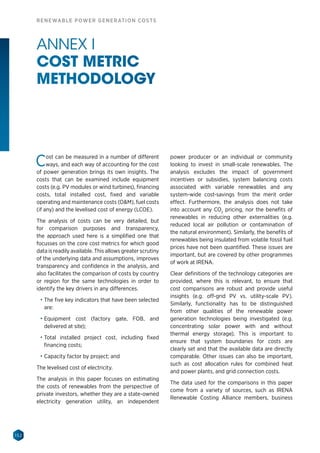 152
RENEWABLE POWER GENERATION COSTS
Cost can be measured in a number of different
ways, and each way of accounting for the cost
of power generation brings its own insights. The
costs that can be examined include equipment
costs (e.g. PV modules or wind turbines), financing
costs, total installed cost, fixed and variable
operating and maintenance costs (OM), fuel costs
(if any) and the levelised cost of energy (LCOE).
The analysis of costs can be very detailed, but
for comparison purposes and transparency,
the approach used here is a simplified one that
focusses on the core cost metrics for which good
data is readily available. This allows greater scrutiny
of the underlying data and assumptions, improves
transparency and confidence in the analysis, and
also facilitates the comparison of costs by country
or region for the same technologies in order to
identify the key drivers in any differences.
•	 The five key indicators that have been selected
are:
•	 Equipment cost (factory gate, FOB, and
delivered at site);
•	 Total installed project cost, including fixed
financing costs;
•	 Capacity factor by project; and
The levelised cost of electricity.
The analysis in this paper focuses on estimating
the costs of renewables from the perspective of
private investors, whether they are a state-owned
electricity generation utility, an independent
power producer or an individual or community
looking to invest in small-scale renewables. The
analysis excludes the impact of government
incentives or subsidies, system balancing costs
associated with variable renewables and any
system-wide cost-savings from the merit order
effect. Furthermore, the analysis does not take
into account any CO2
pricing, nor the benefits of
renewables in reducing other externalities (e.g.
reduced local air pollution or contamination of
the natural environment). Similarly, the benefits of
renewables being insulated from volatile fossil fuel
prices have not been quantified. These issues are
important, but are covered by other programmes
of work at IRENA.
Clear definitions of the technology categories are
provided, where this is relevant, to ensure that
cost comparisons are robust and provide useful
insights (e.g. off-grid PV vs. utility-scale PV).
Similarly, functionality has to be distinguished
from other qualities of the renewable power
generation technologies being investigated (e.g.
concentrating solar power with and without
thermal energy storage). This is important to
ensure that system boundaries for costs are
clearly set and that the available data are directly
comparable. Other issues can also be important,
such as cost allocation rules for combined heat
and power plants, and grid connection costs.
The data used for the comparisons in this paper
come from a variety of sources, such as IRENA
Renewable Costing Alliance members, business
ANNEX I
COST METRIC
METHODOLOGY
 