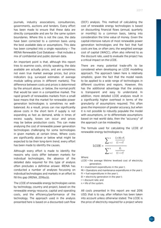 153
2017
journals, industry associations, consultancies,
governments, auctions and tenders. Every effort
has been made to ensure that these data are
directly comparable and are for the same system
boundaries. Where this is not the case, the data
have been corrected to a common basis using
the best available data or assumptions. This data
has been compiled into a single repository – The
IRENA Renewable Cost Database – that includes a
mix of confidential and public domain data.
An important point is that, although this report
tries to examine costs, strictly speaking, the data
available are actually prices, and are sometimes
not even true market average prices, but price
indicators (e.g. surveyed estimates of average
module selling prices in different markets). The
difference between costs and prices is determined
by the amount above, or below, the normal profit
that would be seen in a competitive market. The
rapid growth of renewables markets from a small
base means that the market for renewable power
generation technologies is sometimes no well-
balanced. As a result, prices can rise significantly
above costs in the short term if supply is not
expanding as fast as demand, while in times of
excess supply, losses can occur and prices
may be below production costs. This can make
analysing the cost of renewable power generation
technologies challenging for some technologies
in given markets at certain times. Where costs
are significantly above or below what might be
expected to be their long-term trend, every effort
has been made to identify the causes.
Although every effort is made to identify the
reasons why costs differ between markets for
individual technologies, the absence of the
detailed data required for this type of analysis
often precludes a definitive answer. IRENA has
conducted a number of analyses focussing on
individual technologies and markets in an effort to
fill this gap (IRENA, 2016a,b).
The LCOE of renewable energy technologies varies
by technology, country and project, based on the
renewable energy resource, capital and operating
costs, and the efficiency/performance of the
technology. The approach used in the analysis
presented here is based on a discounted cash flow
(DCF) analysis. This method of calculating the
cost of renewable energy technologies is based
on discounting financial flows (annual, quarterly
or monthly) to a common basis, taking into
consideration the time value of money. Given the
capital-intensive nature of most renewable power
generation technologies and the fact that fuel
costs are low, or often zero, the weighted average
cost of capital (WACC), often also referred to as
the discount rate, used to evaluate the project has
a critical impact on the LCOE.
There are many potential trade-offs to be
considered when developing an LCOE modelling
approach. The approach taken here is relatively
simplistic, given the fact that the model needs
to be applied to a wide range of technologies in
different countries and regions. However, this
has the additional advantage that the analysis
is transparent and easy to understand. In
addition, more detailed LCOE analyses result in
a significantly higher overhead in terms of the
granularity of assumptions required. This often
gives the impression of greater accuracy, but when
it is not possible to robustly populate the model
with assumptions, or to differentiate assumptions
based on real world data, then the “accuracy” of
the approach can be misleading.
The formula used for calculating the LCOE of
renewable energy technologies is:
All costs presented in this report are real 2016
USD; that is to say, after inflation has been taken
into account unless otherwise stated. The LCOE is
the price of electricity required for a project where
Where:
LCOE = the average lifetime levelised cost of electricity
generation;
It = investment expenditures in the year t;
Mt = Operations and maintenance expenditures in the year t;
Ft = fuel expenditures in the year t;
Et = electricity generation in the year t;
r = discount rate; and
n = life of the system.
 