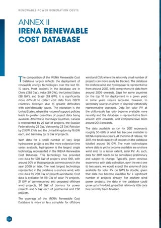 156
RENEWABLE POWER GENERATION COSTS
ANNEX II
IRENA RENEWABLE
COST DATABASE
The composition of the IRENA Renewable Cost
Database largely reflects the deployment of
renewable energy technologies over the last 10-
15 years. Most projects in the database are in
China (388 GW), India (89 GW), the United States
(88  GW), and Brazil (69  GW). It is significantly
more difficult to collect cost data from OECD
countries, however, due to greater difficulties
with confidentiality issues. The exception is the
United States, where the nature of support policies
leads to greater quantities of project data being
available. After these four major countries, Canada
is represented by 26 GW of projects, the Russian
Federation by 25 GW, Vietnam by 23 GW, Pakistan
by 21 GW, Chile and the United Kingdom by 16 GW
each, and Germany by 15 GW of projects.
With data for a small number of very large
hydropower projects and the more extensive time
series available, hydropower is the largest single
technology represented in the IRENA Renewable
Cost Database. This technology has provided
cost data for 570 GW of projects since 1961, with
around 90% of those projects commissioned in the
year 2000 or later. The next largest technology
represented in the database is onshore wind, with
cost data for 268 GW of projects,worldwide. Cost
data is available for 118 GW of solar PV projects,
31  GW of commissioned and proposed offshore
wind projects, 20  GW of biomass for power
projects and 5 GW each of geothermal and CSP
projects.
The coverage of the IRENA Renewable Cost
Database is more or less complete for offshore
wind and CSP, where the relatively small number of
projects can more easily be tracked. The database
for onshore wind and hydropower is representative
from around 2007, with comprehensive data from
around 2009 onwards. Gaps for some countries
(in the top 10 for deployment in a given year)
in some years require recourse, however, to
secondary sources in order to develop statistically
representative averages. Data for solar PV at
the utility-scale has only become available more
recently and the database is representative from
around 2011 onwards, and comprehensive from
around 2013 onwards.
The data available so far for 2017 represents
roughly 50-60% of what has become available to
IRENA in previous years. At the time of release, for
2017, the total capacity of projects in the database
totalled around 56  GW. The main technologies
where data is yet to become available are onshore
wind and, to a lesser extent, solar PV. As such,
data for 2017 needs to be considered preliminary
and subject to change. Typically, given previous
experience with data collection, over the next one
to two years, we would expect the volume of data
available for solar PV (in GW) to double, given
that data has become available for a significant
number of projects already. For onshore wind
power projects, the data in the database could
grow up to five-fold, given that relatively little data
has currently been finalised.
 