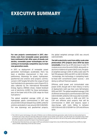 16
RENEWABLE POWER GENERATION COSTS
For new projects commissioned in 2017, elec-
tricity costs from renewable power generation
have continued to fall. After years of steady cost
decline, renewable power technologies are be-
coming an increasingly competitive way to meet
new generation needs.
In 2017, as deployment of renewable power
generation technologies accelerated, there has
been a relentless improvement in their com-
petitiveness. Bioenergy for power, hydropower,
geothermal and onshore wind projects commis-
sioned in 2017 largely fell within the range of fossil
fuel-fired electricity generation costs (Figure ES.1),
data collected by the International Renewable
Energy Agency (IRENA) shows. Indeed levelised
cost of electricity (LCOE)1
for these technologies
was at the lower end of the LCOE range for fossil
fuel options.2
The global weighted average LCOE of new
hydropower plants commissioned in 2017 was
aroundUSD 0.05perkilowatt-hour(kWh),whilefor
onshore wind plants it was around USD 0.06/kWh.
For new bioenergy and geothermal projects,
the global weighted average LCOE was around
USD 0.07/kWh.
The fall in electricity costs from utility-scale solar
photovoltaic (PV) projects since 2010 has been
remarkable. Driven by an 81% decrease in solar PV
module prices since the end of 2009, along with re-
ductions in balance of system (BoS) costs, the glob-
al weighted average LCOE of utility-scale solar PV
fell 73% between 2010 and 2017, to USD 0.10/kWh.
Increasingly, this technology is competing head-
to-head with conventional power sources – and
doing so without financial support.
Offshore wind power and concentrated solar
power (CSP), though still in their infancy in terms
of deployment, both saw their costs fall between
2010 and 2017. The global weighted average LCOE
ofoffshorewindprojectscommissionedin2017was
USD 0.14/kWh,whileforCSP,itwasUSD 0.22/kWh.
However, auction results in 2016 and 2017, for
CSP and offshore wind projects that will be
commissioned in 2020 and beyond, signal a
step-change, with costs falling to between
USD 0.06 and USD 0.10/kWh for CSP and offshore
wind.
1. The LCOE of a given technology is the ratio of lifetime costs to lifetime electricity generation, both of which are discounted back to
a common year using a discount rate that reflects the average cost of capital. In this report, all LCOE results are calculated using a fixed
assumption of a real cost of capital of 7.5% in OECD countries and China, and 10% in the rest of the world, unless explicitly mentioned.
All LCOE calculations exclude the impact of any financial support.
2. The fossil fuel-fired electricity cost range in 2017 was estimated to range from a low of USD 0.05 per kilowatt-hour (kWh) to a high
USD 0.17/kWh, depending on the fuel and country.
EXECUTIVE SUMMARY
 