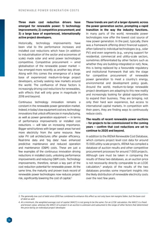 18
RENEWABLE POWER GENERATION COSTS
Three main cost reduction drivers have
emerged for renewable power: 1) technology
improvements; 2) competitive procurement; and
3) a large base of experienced, internationally
active project developers.
Historically, technology improvements have
been vital to the performance increases and
installed cost reductions which have (in addition
to industrialisation of the sector and economies of
scale) made solar and wind power technologies
competitive. Competitive procurement — amid
globalisation of the renewable power market —
has emerged more recently as another key driver.
Along with this comes the emergence of a large
base of experienced medium-to-large project
developers, actively seeking new markets around
the world. The confluence of these factors is
increasingly driving cost reductions for renewables,
with effects that will only grow in magnitude in
2018 and beyond.
Continuous technology innovation remains a
constant in the renewable power generation market.
Indeed,intoday’slowequipmentcostera,technology
innovations that unlock efficiencies in manufacturing,
as well as power generation equipment — in terms
of performance improvements or installed cost
reductions — will take on increasing importance.
Bigger wind turbines with larger swept areas harvest
more electricity from the same resource. New
solar PV cell architectures offer greater efficiency.
Real-time data and ‘big data’ have enhanced
predictive maintenance and reduced operation
and maintenance (OM) costs. These are just a
few examples of the continuous innovation driving
reductions in installed costs, unlocking performance
improvements and reducing OM costs. Technology
improvements, therefore, remain a key part of the
cost reduction potential for renewable power. At the
same time, the maturity and proven track record of
renewable power technologies now reduces project
risk, significantly lowering the cost of capital.3
These trends are part of a larger dynamic across
the power generation sector, prompting a rapid
transition in the way the industry functions.
In many parts of the world, renewable power
technologies now offer the lowest cost source of
new power generation. In the past, typically, there
was a framework offering direct financial support,
often tailored to individual technologies (e.g., solar
PV) and even segments (e.g., varying support for
residential, commercial and utility-scale sectors,
sometimes differentiated by other factors such as
whether they are building-integrated or not). Now,
this is being replaced by a favourable regulatory
and institutional framework that sets the stage
for competitive procurement of renewable
power generation to meet a country’s energy,
environmental and development policy goals.
Around the world, medium-to-large renewable
project developers are adapting to this new reality
and increasingly looking for global opportunities
to expand their business. They are bringing, not
only their hard won experience, but access to
international capital markets. In competition with
their peers, they are finding ways to continuously
reduce costs.
The results of recent renewable power auctions
– for projects to be commissioned in the coming
years – confirm that cost reductions are set to
continue to 2020 and beyond.
In addition to the IRENA Renewable Cost Database,
which contains project level cost data for around
15 000 utility-scale projects, IRENA has compiled a
database of auction results and other competitive
procurement processes for around 7 000 projects.
Although care must be taken in comparing the
results of these two databases, as an auction price
is not necessarily directly comparable to an LCOE
calculation,4
analysis of the results of the two
databases provides some important insights into
the likely distribution of renewable electricity costs
over the next few years.
3. The generally low cost of debt since 2010 has combined to enhance this effect as not only have risk margins fallen, but the base cost
of debt as well.
4. At a minimum, the weighted average cost of capital (WACC) is not going to be the same. For an LCOE calculation, the WACC is a fixed
and known value, whereas the WACC of a project in an auction is unknown and subsumed in the range of other factors that determined
the price bid by an individual project developer.
 