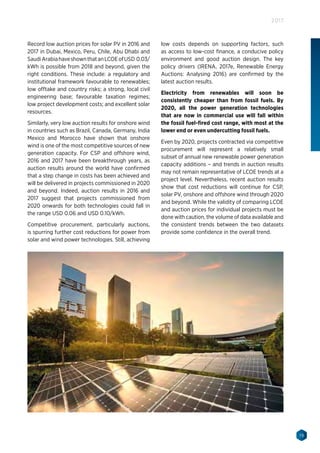 19
2017
Record low auction prices for solar PV in 2016 and
2017 in Dubai, Mexico, Peru, Chile, Abu Dhabi and
SaudiArabiahaveshownthatanLCOEofUSD 0.03/
kWh is possible from 2018 and beyond, given the
right conditions. These include: a regulatory and
institutional framework favourable to renewables;
low offtake and country risks; a strong, local civil
engineering base; favourable taxation regimes;
low project development costs; and excellent solar
resources.
Similarly, very low auction results for onshore wind
in countries such as Brazil, Canada, Germany, India
Mexico and Morocco have shown that onshore
wind is one of the most competitive sources of new
generation capacity. For CSP and offshore wind,
2016 and 2017 have been breakthrough years, as
auction results around the world have confirmed
that a step change in costs has been achieved and
will be delivered in projects commissioned in 2020
and beyond. Indeed, auction results in 2016 and
2017 suggest that projects commissioned from
2020 onwards for both technologies could fall in
the range USD 0.06 and USD 0.10/kWh.
Competitive procurement, particularly auctions,
is spurring further cost reductions for power from
solar and wind power technologies. Still, achieving
low costs depends on supporting factors, such
as access to low-cost finance, a conducive policy
environment and good auction design. The key
policy drivers (IRENA, 2017e, Renewable Energy
Auctions: Analysing 2016) are confirmed by the
latest auction results.
Electricity from renewables will soon be
consistently cheaper than from fossil fuels. By
2020, all the power generation technologies
that are now in commercial use will fall within
the fossil fuel-fired cost range, with most at the
lower end or even undercutting fossil fuels.
Even by 2020, projects contracted via competitive
procurement will represent a relatively small
subset of annual new renewable power generation
capacity additions – and trends in auction results
may not remain representative of LCOE trends at a
project level. Nevertheless, recent auction results
show that cost reductions will continue for CSP,
solar PV, onshore and offshore wind through 2020
and beyond. While the validity of comparing LCOE
and auction prices for individual projects must be
done with caution, the volume of data available and
the consistent trends between the two datasets
provide some confidence in the overall trend.
 