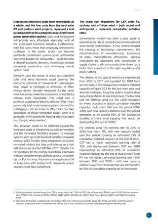 21
2017
Decreasing electricity costs from renewables as
a whole, and the low costs from the best solar
PV and onshore wind projects, represent a real
paradigmshiftinthecompetitivenessofdifferent
power generation options. Solar and wind power
will provide very affordable electricity, with all
the associated economic benefits. Furthermore,
their low costs mean that previously uneconomic
strategies in the power sector can become
profitable. Curtailment – previously an unthinkable
economic burden for renewables – could become
a rational economic decision, maximising variable
renewable penetration and minimising overall
system costs.
Similarly, very low prices in areas with excellent
solar and wind resources could open-up the
economic potential of “power-to-X” technologies
(e.g., power to hydrogen or ammonia, or other
energy dense, storable mediums). At the same
time, low prices make the economics of electricity
storage more favourable. This could turn a
potential drawback of electric vehicles (EVs) – their
potentially high instantaneous power demand for
recharging – into an asset. In effect, EVs can take
advantage of cheap renewable power when it is
available, while potentially feeding electricity back
into the grid when needed.
This, however, needs to be balanced against the
increased costs of integrating variable renewables
and the increased flexibility required to manage
systems with very high levels of variable renewable
energy (VRE). To date, these integration costs have
remained modest, but they could rise as very high
VRE shares are reached (IRENA, 2017f, Chapter 3 in
Perspectives for the Energy Transition), especially
without complementary policies across the power
sector. For instance, if transmission expansions fail
to keep pace with deployment, renewable power
sources could face curtailment.
The sharp cost reductions for CSP, solar PV,
onshore and offshore wind – both recent and
anticipated – represent remarkable deflation
rates.
Conventional wisdom has been a poor guide in
estimatingtherateofcostreductionsfromsolarand
wind power technologies. It has underestimated
the capacity of technology improvements, the
industrialisation of manufacturing, economies
of scale, manufacturing efficiencies, process
innovations by developers and, competition in
supply chains to all continuously drive down costs
faster than expected in the right regulatory and
policy setting.
The decline in the cost of electricity experienced
from 2010 to 2017, and signalled for 2020 from
auction data, is plotted against cumulative installed
capacity in Figure ES.3 for the four main solar and
wind technologies. A log-log scale is used to allow
easy interpretation as learning curves. The learning
rate for offshore wind (i.e. the LCOE reduction
for every doubling in global cumulative installed
capacity) could reach 14% over the period 2010-
2020, with new capacity additions over this period
estimated to be around 90% of the cumulative
installed offshore wind capacity that would be
deployed by the end of 2020.5
For onshore wind, the learning rate for 2010 to
2020 may reach 21%, with new capacity added
over this period covering an estimated 75% of
cumulative installed capacity at the end of 2020.
CSP has a higher estimated learning rate of
30%, with deployment between 2010 and 2020
representing an estimated 89% of cumulative
installed capacity by the end of that period.6
Solar
PV has the highest estimated learning rate – 35%
between 2010 and 2020 – with new capacity
additions over this timescale that are estimated to
be 94% of cumulative capacity by its conclusion.
5. Global cumulative installed capacity of CSP is projected to be 12 GW by 2020, for offshore wind 31 GW, solar PV 650 GW and onshore
wind 712 GW. This is based on IRENA (2017a), GWEC (2017), WindEurope (2017), SolarPower Europe (2017), and MAKE Consulting,
2017a.
6. Extending the horizon to 2022 to take into account the likely commissioning of the Dubai Electricity and Water Authority project
increases uncertainty over total deployment values, but in most scenarios would not materially change the learning rate.
 