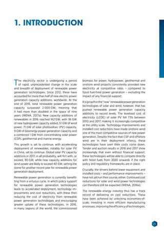 25
The electricity sector is undergoing a period
of rapid, unprecedented change in the scale
and breadth of deployment of renewable power
generation technologies. Since 2012, these have
accounted for more than half of new electric power
generation capacity additions, worldwide. At the
end of 2016, total renewable power generation
capacity surpassed 2 000 GW, meaning that
it had more than doubled in the space of nine
years (IRENA, 2017a). New capacity additions of
renewables in 2016 reached 162 GW, with 36 GW
of new hydropower capacity added, 51 GW of wind
power, 71 GW of solar photovoltaic (PV) capacity,
9 GW of bioenergy power generation capacity and
a combined 1 GW from concentrating solar power
(CSP), geothermal and marine energy.
This growth is set to continue, with accelerating
deployment of renewables, notably for solar PV
in China, set to continue. Global solar PV capacity
additions in 2017, in all probability, will flirt with, or
exceed, 90 GW, while new capacity additions for
wind power are likely to exceed 40 GW, setting the
scene for another record year for renewable power
generation deployment.
Renewable power generation is currently benefit-
ting from a virtuous cycle, in which policy support
for renewable power generation technologies
leads to accelerated deployment, technology im-
provements and cost reductions, with these then
reducing the cost of electricity from renewable
power generation technologies and encouraging
greater uptake of these technologies. In 2016,
in many regions of the world, the commissioned
biomass for power, hydropower, geothermal and
onshore wind projects consistently provided new
electricity at competitive rates – compared to
fossil fuel-fired power generation – excluding the
impact of any financial support.
Itisgrowthinthe“new”renewablepowergeneration
technologies of solar and wind, however, that has
pushed renewable power generation capacity
additions to record levels. The levelised cost of
electricity (LCOE) of solar PV fell 73% between
2010 and 2017, making it increasingly competitive
at the utility scale. Technology improvements and
installed cost reductions have made onshore wind
one of the most competitive sources of new power
generation. Despite the fact that CSP and offshore
wind are in their deployment infancy, these
technologies have seen their costs come down.
Tender and auction results in 2016 and 2017 show
increasingly that even without financial support,
these technologies will be able to compete directly
with fossil fuels from 2020 onwards if the right
policy and regulatory frameworks are in place.
Crucially, the drivers behind lower equipment and
installed costs – and performance improvements –
have not yet run their course, either. Continued cost
reductions for solar and wind power technologies
can therefore still be expected (IRENA, 2016a).
The renewable energy industry thus has a track
record of delivering on cost reductions. These
have been achieved by unlocking economies-of-
scale, investing in more efficient manufacturing
processes,improvingtheefficiencyoftechnologies,
1. INTRODUCTION
 