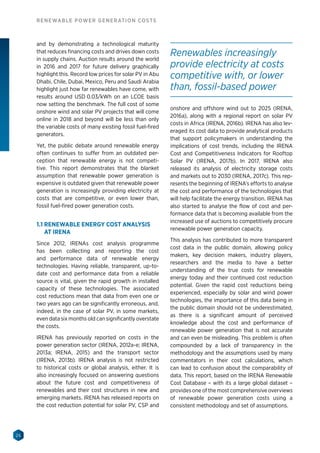 26
RENEWABLE POWER GENERATION COSTS
and by demonstrating a technological maturity
that reduces financing costs and drives down costs
in supply chains. Auction results around the world
in 2016 and 2017 for future delivery graphically
highlight this. Record low prices for solar PV in Abu
Dhabi, Chile, Dubai, Mexico, Peru and Saudi Arabia
highlight just how far renewables have come, with
results around USD 0.03/kWh on an LCOE basis
now setting the benchmark. The full cost of some
onshore wind and solar PV projects that will come
online in 2018 and beyond will be less than only
the variable costs of many existing fossil fuel-fired
generators.
Yet, the public debate around renewable energy
often continues to suffer from an outdated per-
ception that renewable energy is not competi-
tive. This report demonstrates that the blanket
assumption that renewable power generation is
expensive is outdated given that renewable power
generation is increasingly providing electricity at
costs that are competitive, or even lower than,
fossil fuel-fired power generation costs.
1.1 RENEWABLE ENERGY COST ANALYSIS
AT IRENA
Since 2012, IRENAs cost analysis programme
has been collecting and reporting the cost
and performance data of renewable energy
technologies. Having reliable, transparent, up-to-
date cost and performance data from a reliable
source is vital, given the rapid growth in installed
capacity of these technologies. The associated
cost reductions mean that data from even one or
two years ago can be significantly erroneous, and,
indeed, in the case of solar PV, in some markets,
even data six months old can significantly overstate
the costs.
IRENA has previously reported on costs in the
power generation sector (IRENA, 2012a-e; IRENA,
2013a; IRENA, 2015) and the transport sector
(IRENA, 2013b). IRENA analysis is not restricted
to historical costs or global analysis, either. It is
also increasingly focused on answering questions
about the future cost and competitiveness of
renewables and their cost structures in new and
emerging markets. IRENA has released reports on
the cost reduction potential for solar PV, CSP and
onshore and offshore wind out to 2025 (IRENA,
2016a), along with a regional report on solar PV
costs in Africa (IRENA, 2016b). IRENA has also lev-
eraged its cost data to provide analytical products
that support policymakers in understanding the
implications of cost trends, including the IRENA
Cost and Competitiveness Indicators for Rooftop
Solar PV (IRENA, 2017b). In 2017, IRENA also
released its analysis of electricity storage costs
and markets out to 2030 (IRENA, 2017c). This rep-
resents the beginning of IRENA’s efforts to analyse
the cost and performance of the technologies that
will help facilitate the energy transition. IRENA has
also started to analyse the flow of cost and per-
formance data that is becoming available from the
increased use of auctions to competitively procure
renewable power generation capacity.
This analysis has contributed to more transparent
cost data in the public domain, allowing policy
makers, key decision makers, industry players,
researchers and the media to have a better
understanding of the true costs for renewable
energy today and their continued cost reduction
potential. Given the rapid cost reductions being
experienced, especially by solar and wind power
technologies, the importance of this data being in
the public domain should not be underestimated,
as there is a significant amount of perceived
knowledge about the cost and performance of
renewable power generation that is not accurate
and can even be misleading. This problem is often
compounded by a lack of transparency in the
methodology and the assumptions used by many
commentators in their cost calculations, which
can lead to confusion about the comparability of
data. This report, based on the IRENA Renewable
Cost Database – with its a large global dataset –
provides one of the most comprehensive overviews
of renewable power generation costs using a
consistent methodology and set of assumptions.
Renewables increasingly
provide electricity at costs
competitive with, or lower
than, fossil-based power
 