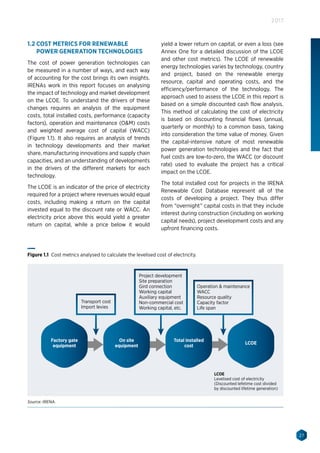 27
2017
1.2 COST METRICS FOR RENEWABLE
POWER GENERATION TECHNOLOGIES
The cost of power generation technologies can
be measured in a number of ways, and each way
of accounting for the cost brings its own insights.
IRENAs work in this report focuses on analysing
the impact of technology and market development
on the LCOE. To understand the drivers of these
changes requires an analysis of the equipment
costs, total installed costs, performance (capacity
factors), operation and maintenance (OM) costs
and weighted average cost of capital (WACC)
(Figure 1.1). It also requires an analysis of trends
in technology developments and their market
share, manufacturing innovations and supply chain
capacities, and an understanding of developments
in the drivers of the different markets for each
technology.
The LCOE is an indicator of the price of electricity
required for a project where revenues would equal
costs, including making a return on the capital
invested equal to the discount rate or WACC. An
electricity price above this would yield a greater
return on capital, while a price below it would
yield a lower return on capital, or even a loss (see
Annex One for a detailed discussion of the LCOE
and other cost metrics). The LCOE of renewable
energy technologies varies by technology, country
and project, based on the renewable energy
resource, capital and operating costs, and the
efficiency/performance of the technology. The
approach used to assess the LCOE in this report is
based on a simple discounted cash flow analysis.
This method of calculating the cost of electricity
is based on discounting financial flows (annual,
quarterly or monthly) to a common basis, taking
into consideration the time value of money. Given
the capital-intensive nature of most renewable
power generation technologies and the fact that
fuel costs are low-to-zero, the WACC (or discount
rate) used to evaluate the project has a critical
impact on the LCOE.
The total installed cost for projects in the IRENA
Renewable Cost Database represent all of the
costs of developing a project. They thus differ
from “overnight” capital costs in that they include
interest during construction (including on working
capital needs), project development costs and any
upfront financing costs.
Transport cost
Import levies
Project development
Site preparation
Gird connection
Working capital
Auxiliary equipment
Non-commercial cost
Working capital, etc.
LCOE
Levelised cost of electricity
(Discounted lefetime cost divided
by discounted lifetime generation)
Operation  maintenance
WACC
Resource quality
Capacity factor
Life span
Factory gate
equipment
On site
equipment
Total installed
cost
LCOE
Figure 1.1 Cost metrics analysed to calculate the levelised cost of electricity.
Source: IRENA.
 