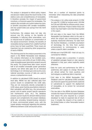 28
RENEWABLE POWER GENERATION COSTS
The analysis is designed to inform policy makers
and decision makers about the recent trends in the
relative costs and competitiveness of renewables.
It therefore excludes the impact of government
incentives, or financial support for renewables. The
analysis also excludes any system balancing costs,
or benefits associated with variable renewables,
and any system-wide cost savings from the merit
order effect.1
Furthermore, the analysis does not take into
account any CO2
pricing, or the benefits of
renewables in reducing other externalities, such
as reduced local air pollution or contamination of
the natural environment. Similarly, the benefits of
renewables being insulated from volatile fossil fuel
prices have not been quantified. These issues are
important, but are covered by other programmes
of work at IRENA.
The starting point for the analysis presented in this
report is the IRENA Renewable Cost Database.
This contains information on the installed costs,
capacity factors and LCOEs of over 15 000 utility-
scale renewable power generation projects around
the world. This project-level data covers around
half of all installed renewable power generation
capacity, but where data gaps for an individual
technology in an individual year and country exist,
national secondary sources of data are used to
ensure a comprehensive result.
In addition to calculated LCOEs based on project
level data, IRENA has also collected data from
auction results to complement the LCOE data.
They are not necessarily directly comparable to
LCOE values, given that key assumptions relative to
their calculation will differ (e.g., the remuneration
period, cost of capital, project specific operations
and maintenance costs, etc.). The database
contains auction results for almost 6 000 auctions/
projects and complements the project database,
while also providing forward-looking indicators
of future commissioned project costs, with the
caveat already mentioned regarding the potential
difference between LCOE and auction prices.
There are a number of important points to
remember when interpreting the data presented
in this report:
•	 The analysis is for utility-scale projects (1 MW
for solar PV, 5 MW for onshore wind, 50 MW
for CSP and 200 MW for offshore wind), unless
explicitly mentioned. Projects below these size
levels may have higher costs than those quoted
in this report.
•	 All cost data in this report from the IRENA
Renewable Cost Database refers to the year in
which the project was commissioned, unless
explicitly mentioned otherwise. For data from
the Auction Database, a standard assumption
of technology for the time from auction
announcement to commissioning is used,
unless a specific date is available.
•	 All data are in real 2016 USD – that is to say, it is
corrected for inflation.
•	 When average data is presented, it consists
of weighted averages based on new capacity
deployed in that year unless explicitly stated
otherwise.
•	 Data for costs and performance for 2017 is
preliminary and subject to change. Revisions
are almost certain for most countries and
technologies as additional data is reported.
•	 Cost data in the IRENA Renewable Cost
Database used for calculating LCOEs excludes
any financial support by governments (national
or subnational) to support the deployment
of renewables, or to correct for non-priced
externalities.
•	 The raw data in the IRENA Auctions Database
includes the impact of financial support policies
that reduce the price required by a project
developer to make its expected rate of return
(e.g. it includes the impacts of tax credits in
the United States or other favourable taxation
treatment).
1. The merit order effect, is the impact zero marginal cost renewables have on lowering wholesale electricity market prices by displacing
higher marginal cost plant (typically fossil fuel-fired).
 
